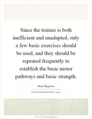 Since the trainee is both inefficient and unadapted, only a few basic exercises should be used, and they should be repeated frequently to establish the basic motor pathways and basic strength Picture Quote #1