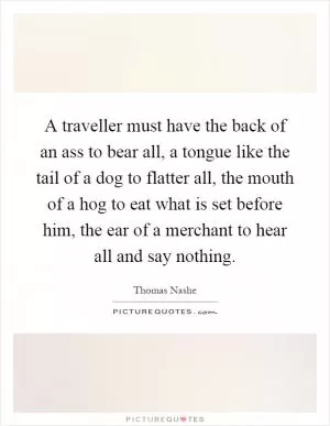 A traveller must have the back of an ass to bear all, a tongue like the tail of a dog to flatter all, the mouth of a hog to eat what is set before him, the ear of a merchant to hear all and say nothing Picture Quote #1