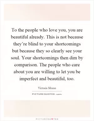 To the people who love you, you are beautiful already. This is not because they’re blind to your shortcomings but because they so clearly see your soul. Your shortcomings then dim by comparison. The people who care about you are willing to let you be imperfect and beautiful, too Picture Quote #1