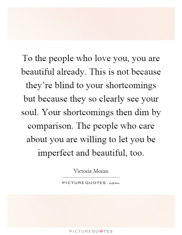 To the people who love you, you are beautiful already. This is not because they're blind to your shortcomings but because they so clearly see your soul. Your shortcomings then dim by comparison. The people who care about you are willing to let you be imperfect and beautiful, too Picture Quote #1