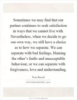 Sometimes we may find that our partner continues to seek satisfaction in ways that we cannot live with. Nevertheless, when we decide to go our own way, we still have a choice as to how we separate. We can separate with bad feelings, blaming the other’s faults and unacceptable behaviour, or we can separate with forgiveness, love and understanding Picture Quote #1