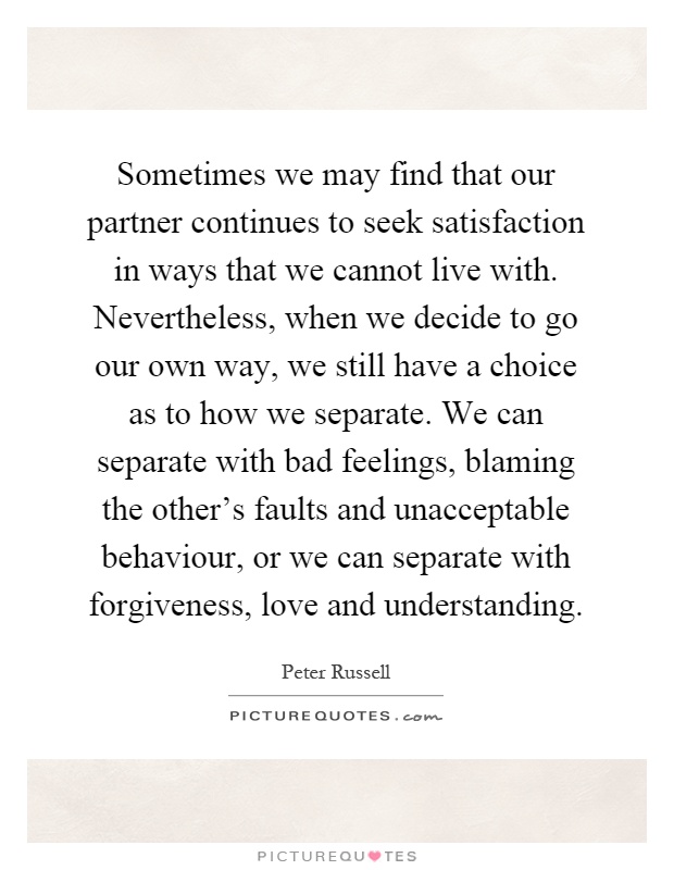 Sometimes we may find that our partner continues to seek satisfaction in ways that we cannot live with. Nevertheless, when we decide to go our own way, we still have a choice as to how we separate. We can separate with bad feelings, blaming the other's faults and unacceptable behaviour, or we can separate with forgiveness, love and understanding Picture Quote #1