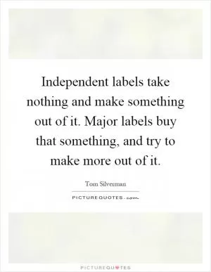 Independent labels take nothing and make something out of it. Major labels buy that something, and try to make more out of it Picture Quote #1