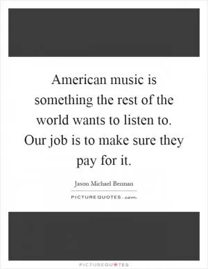 American music is something the rest of the world wants to listen to. Our job is to make sure they pay for it Picture Quote #1