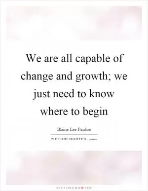 We are all capable of change and growth; we just need to know where to begin Picture Quote #1