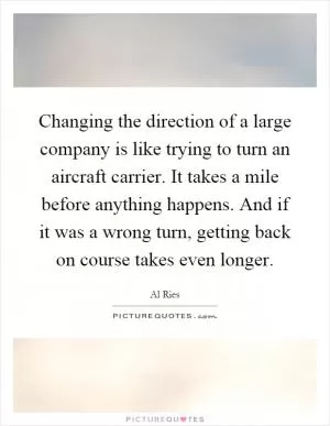 Changing the direction of a large company is like trying to turn an aircraft carrier. It takes a mile before anything happens. And if it was a wrong turn, getting back on course takes even longer Picture Quote #1