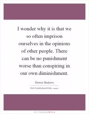 I wonder why it is that we so often imprison ourselves in the opinions of other people. There can be no punishment worse than conspiring in our own diminishment Picture Quote #1