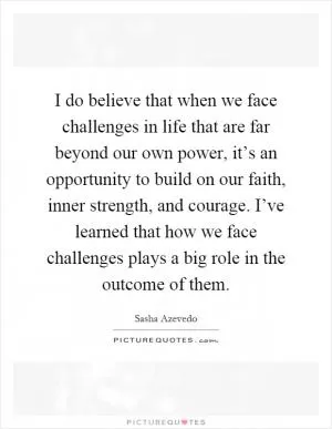 I do believe that when we face challenges in life that are far beyond our own power, it’s an opportunity to build on our faith, inner strength, and courage. I’ve learned that how we face challenges plays a big role in the outcome of them Picture Quote #1