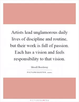 Artists lead unglamorous daily lives of discipline and routine, but their work is full of passion. Each has a vision and feels responsibility to that vision Picture Quote #1