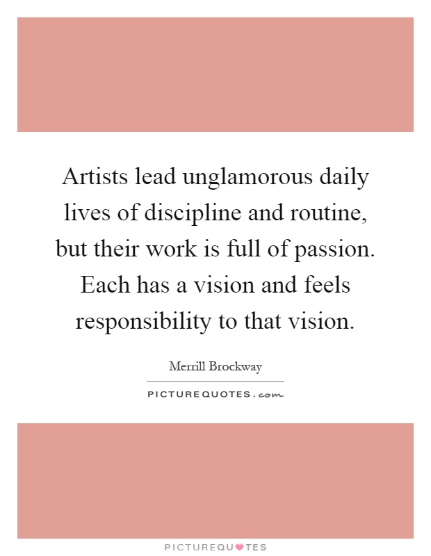 Artists lead unglamorous daily lives of discipline and routine, but their work is full of passion. Each has a vision and feels responsibility to that vision Picture Quote #1