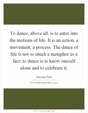 To dance, above all, is to enter into the motions of life. It is an action, a movement, a process. The dance of life is not so much a metaphor as a fact; to dance is to know oneself alone and to celebrate it Picture Quote #1