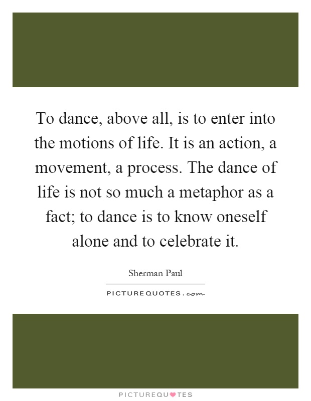 To dance, above all, is to enter into the motions of life. It is an action, a movement, a process. The dance of life is not so much a metaphor as a fact; to dance is to know oneself alone and to celebrate it Picture Quote #1