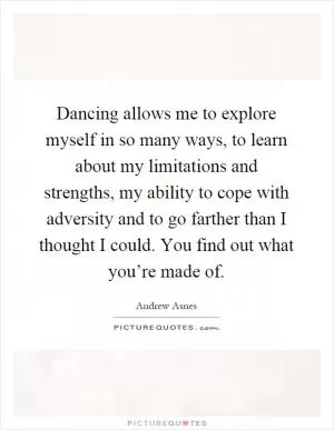 Dancing allows me to explore myself in so many ways, to learn about my limitations and strengths, my ability to cope with adversity and to go farther than I thought I could. You find out what you’re made of Picture Quote #1