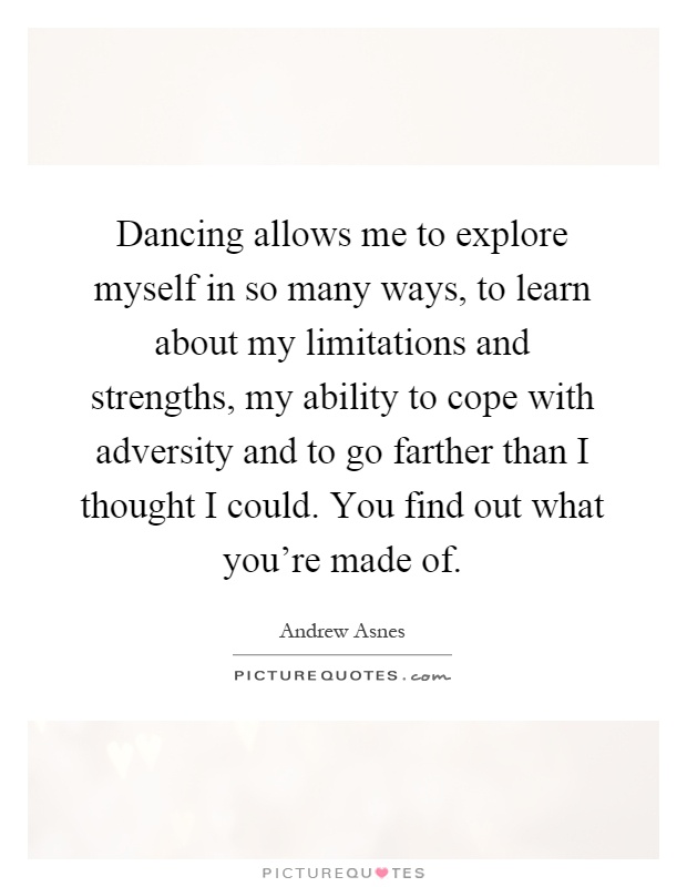 Dancing allows me to explore myself in so many ways, to learn about my limitations and strengths, my ability to cope with adversity and to go farther than I thought I could. You find out what you're made of Picture Quote #1