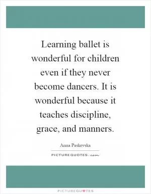 Learning ballet is wonderful for children even if they never become dancers. It is wonderful because it teaches discipline, grace, and manners Picture Quote #1