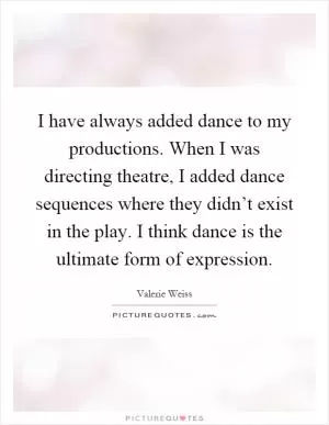 I have always added dance to my productions. When I was directing theatre, I added dance sequences where they didn’t exist in the play. I think dance is the ultimate form of expression Picture Quote #1