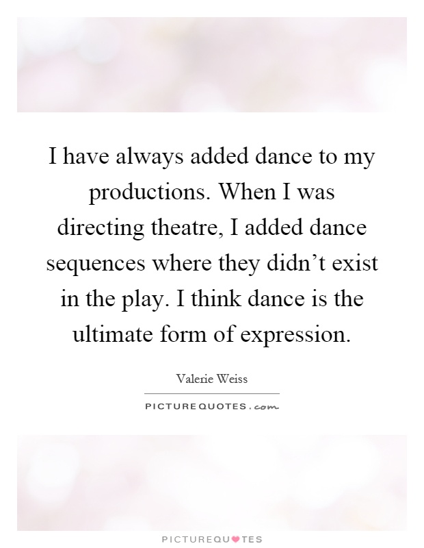 I have always added dance to my productions. When I was directing theatre, I added dance sequences where they didn't exist in the play. I think dance is the ultimate form of expression Picture Quote #1