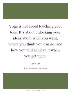 Yoga is not about touching your toes. It’s about unlocking your ideas about what you want, where you think you can go, and how you will achieve it when you get there Picture Quote #1
