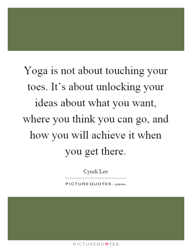 Yoga is not about touching your toes. It's about unlocking your ideas about what you want, where you think you can go, and how you will achieve it when you get there Picture Quote #1