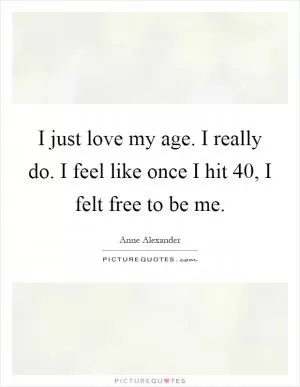 I just love my age. I really do. I feel like once I hit 40, I felt free to be me Picture Quote #1