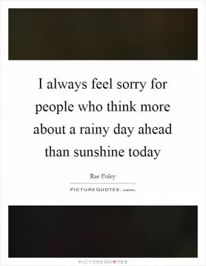 I always feel sorry for people who think more about a rainy day ahead than sunshine today Picture Quote #1