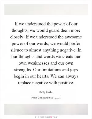 If we understood the power of our thoughts, we would guard them more closely. If we understood the awesome power of our words, we would prefer silence to almost anything negative. In our thoughts and words we create our own weaknesses and our own strengths. Our limitations and joys begin in our hearts. We can always replace negative with positive Picture Quote #1