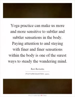 Yoga practice can make us more and more sensitive to subtler and subtler sensations in the body. Paying attention to and staying with finer and finer sensations within the body is one of the surest ways to steady the wandering mind Picture Quote #1