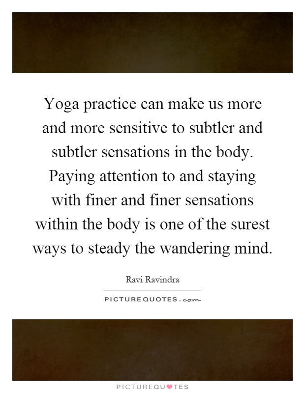 Yoga practice can make us more and more sensitive to subtler and subtler sensations in the body. Paying attention to and staying with finer and finer sensations within the body is one of the surest ways to steady the wandering mind Picture Quote #1