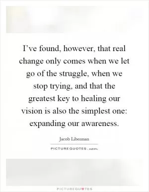 I’ve found, however, that real change only comes when we let go of the struggle, when we stop trying, and that the greatest key to healing our vision is also the simplest one: expanding our awareness Picture Quote #1