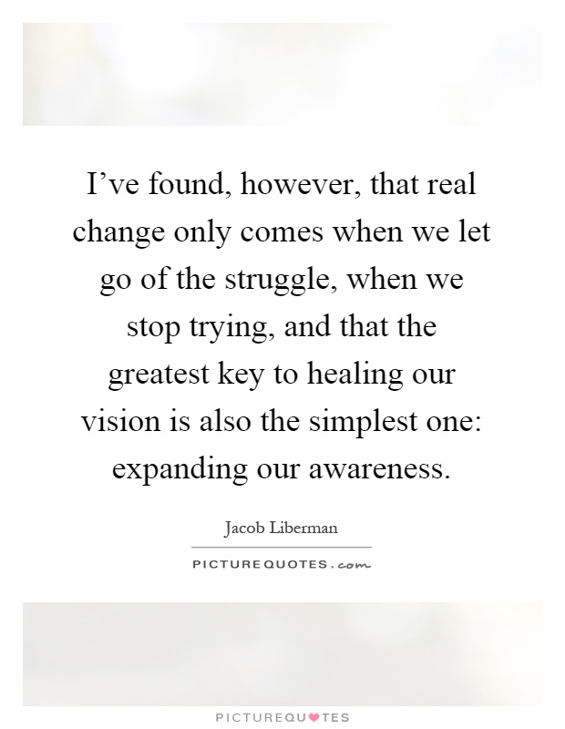 I've found, however, that real change only comes when we let go of the struggle, when we stop trying, and that the greatest key to healing our vision is also the simplest one: expanding our awareness Picture Quote #1
