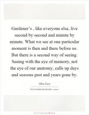 Gardener’s, like everyone else, live second by second and minute by minute. What we see at one particular moment is then and there before us. But there is a second way of seeing. Seeing with the eye of memory, not the eye of our anatomy, calls up days and seasons past and years gone by Picture Quote #1