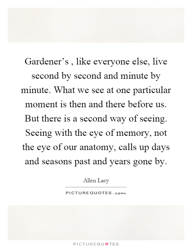 Gardener's, like everyone else, live second by second and minute by minute. What we see at one particular moment is then and there before us. But there is a second way of seeing. Seeing with the eye of memory, not the eye of our anatomy, calls up days and seasons past and years gone by Picture Quote #1