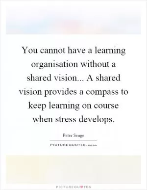 You cannot have a learning organisation without a shared vision... A shared vision provides a compass to keep learning on course when stress develops Picture Quote #1