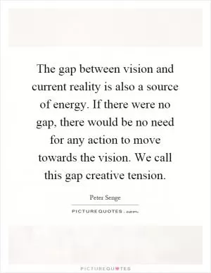 The gap between vision and current reality is also a source of energy. If there were no gap, there would be no need for any action to move towards the vision. We call this gap creative tension Picture Quote #1