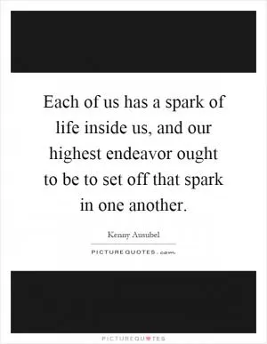 Each of us has a spark of life inside us, and our highest endeavor ought to be to set off that spark in one another Picture Quote #1