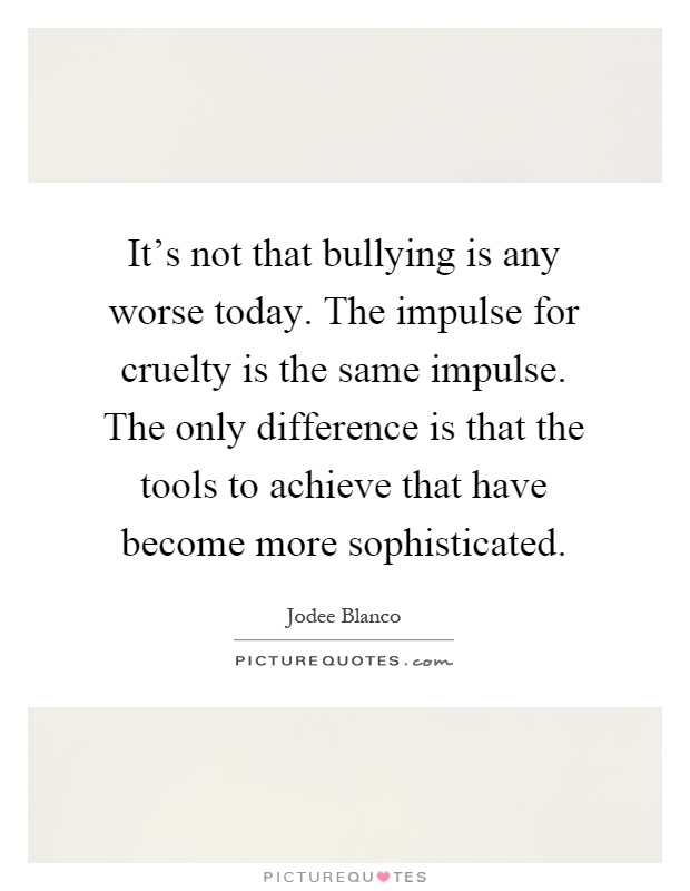 It's not that bullying is any worse today. The impulse for cruelty is the same impulse. The only difference is that the tools to achieve that have become more sophisticated Picture Quote #1