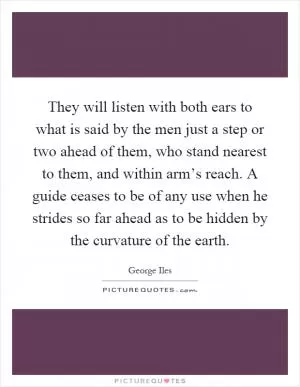 They will listen with both ears to what is said by the men just a step or two ahead of them, who stand nearest to them, and within arm’s reach. A guide ceases to be of any use when he strides so far ahead as to be hidden by the curvature of the earth Picture Quote #1