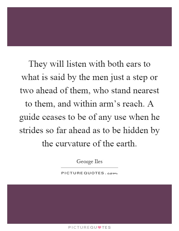 They will listen with both ears to what is said by the men just a step or two ahead of them, who stand nearest to them, and within arm's reach. A guide ceases to be of any use when he strides so far ahead as to be hidden by the curvature of the earth Picture Quote #1