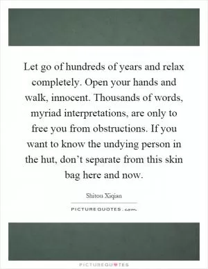 Let go of hundreds of years and relax completely. Open your hands and walk, innocent. Thousands of words, myriad interpretations, are only to free you from obstructions. If you want to know the undying person in the hut, don’t separate from this skin bag here and now Picture Quote #1