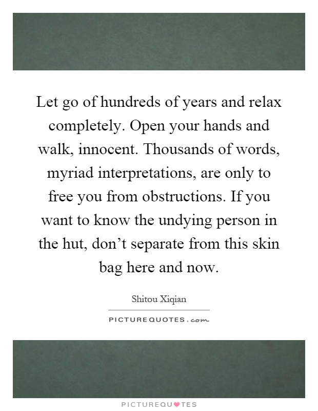 Let go of hundreds of years and relax completely. Open your hands and walk, innocent. Thousands of words, myriad interpretations, are only to free you from obstructions. If you want to know the undying person in the hut, don't separate from this skin bag here and now Picture Quote #1