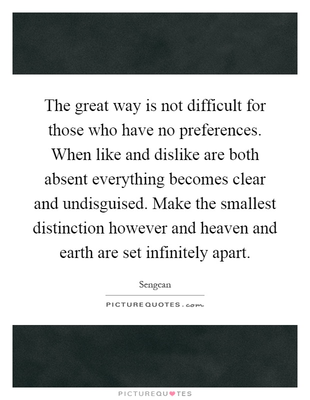The great way is not difficult for those who have no preferences. When like and dislike are both absent everything becomes clear and undisguised. Make the smallest distinction however and heaven and earth are set infinitely apart Picture Quote #1