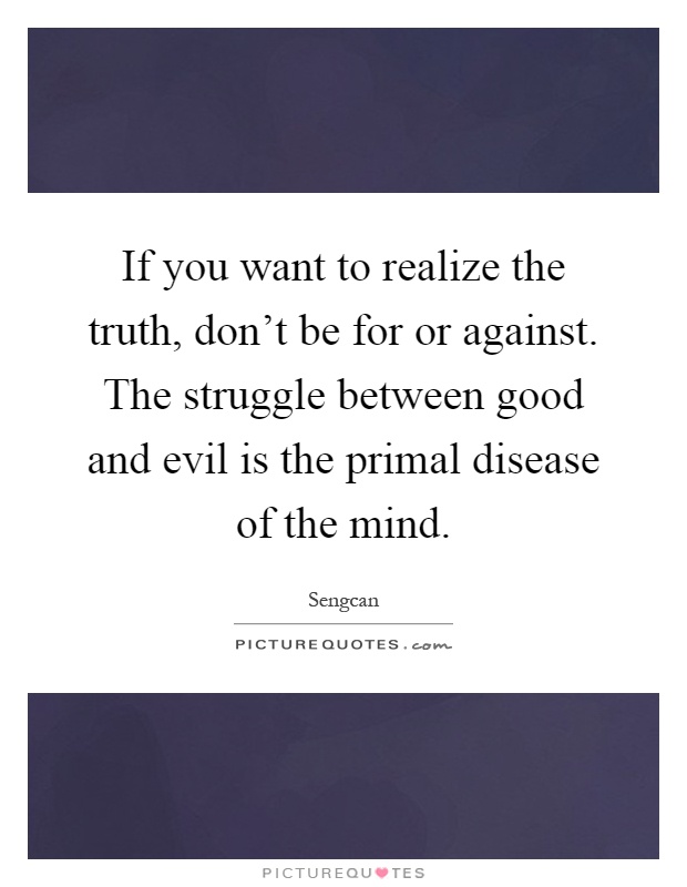If you want to realize the truth, don't be for or against. The struggle between good and evil is the primal disease of the mind Picture Quote #1
