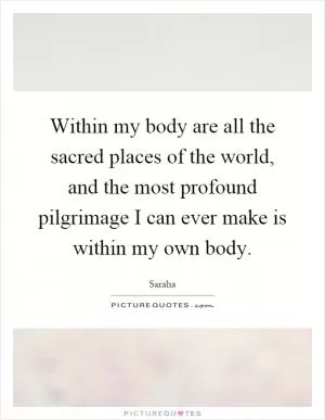 Within my body are all the sacred places of the world, and the most profound pilgrimage I can ever make is within my own body Picture Quote #1