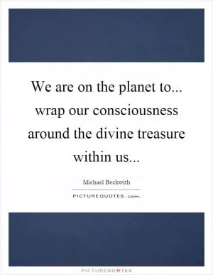 We are on the planet to... wrap our consciousness around the divine treasure within us Picture Quote #1