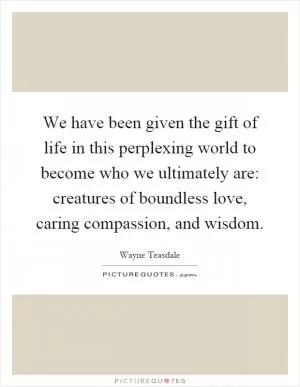 We have been given the gift of life in this perplexing world to become who we ultimately are: creatures of boundless love, caring compassion, and wisdom Picture Quote #1