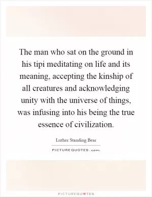 The man who sat on the ground in his tipi meditating on life and its meaning, accepting the kinship of all creatures and acknowledging unity with the universe of things, was infusing into his being the true essence of civilization Picture Quote #1
