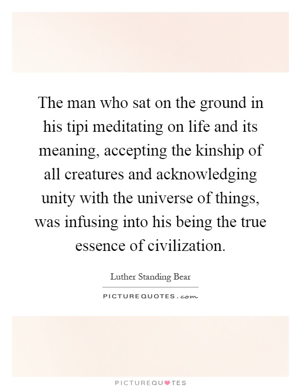 The man who sat on the ground in his tipi meditating on life and its meaning, accepting the kinship of all creatures and acknowledging unity with the universe of things, was infusing into his being the true essence of civilization Picture Quote #1