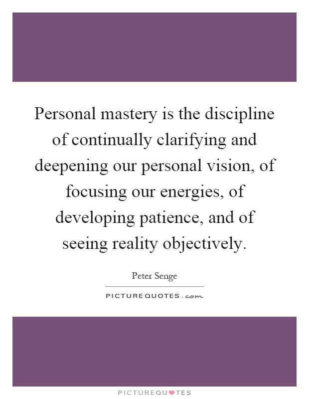 Personal mastery is the discipline of continually clarifying and deepening our personal vision, of focusing our energies, of developing patience, and of seeing reality objectively Picture Quote #1