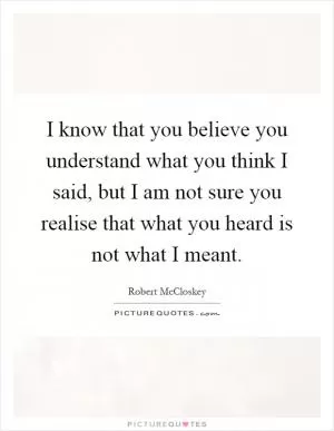 I know that you believe you understand what you think I said, but I am not sure you realise that what you heard is not what I meant Picture Quote #1