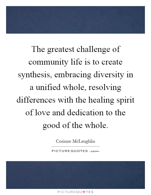 The greatest challenge of community life is to create synthesis, embracing diversity in a unified whole, resolving differences with the healing spirit of love and dedication to the good of the whole Picture Quote #1